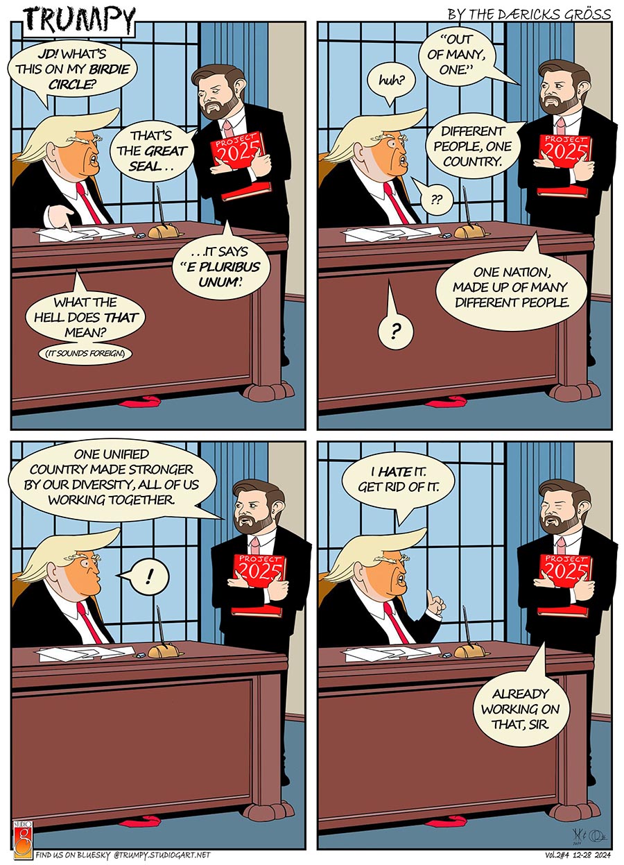 four-panel cartoon of Trumpy (#4, volume 2), with the title/logo in the top left corner, by the D&aelig;ricks Gr&ouml;ss in the top right corner, the Studio G logo in the bottom left corner with find us on BlueSky @trumpy.studiogart.net, and Vol.2#4 12-28 2024 in the bottom right corner.
all four panels depict a lampoon of President Trump (Trumpy) seated at his desk talking to JD Vance in his office.  Vance stands, holding a Project 2025 book in his hands.  there is little action other than Trumpy and Vance speaking and giving facial reactions.

Panel 1 Trumpy: JD! WHAT'S THIS ON MY BIRDIE CIRCLE?
Vance: THAT'S THE GREAT SEAL...  IT SAYS E PLURIBUS UNUM.
Trumpy: WHAT THE HELL DOES THAT MEAN? (IT SOUNDS FOREIGN.)
Panel 2 Vance: OUT OF MANY, ONE.
Trumpy: huh?
Vance: DIFFERENT PEOPLE, ONE COUNTRY.
Trumpy: ??
Vance: ONE NATION, MADE UP OF MANY  DIFFERENT PEOPLE.
Trumpy: ?
Panel 3 Vance: ONE UNIFIED COUNTRY MADE STRONGER BY OUR DIVERSITY, ALL OF US WORKING TOGETHER.
Trumpy: !
Panel 4 Trumpy: I HATE IT. GET RID OF IT.
Vance: ALREADY WORKING ON THAT, SIR.